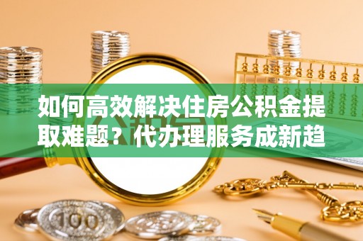 博乐如何高效解决住房公积金提取难题？代办理服务成新趋势