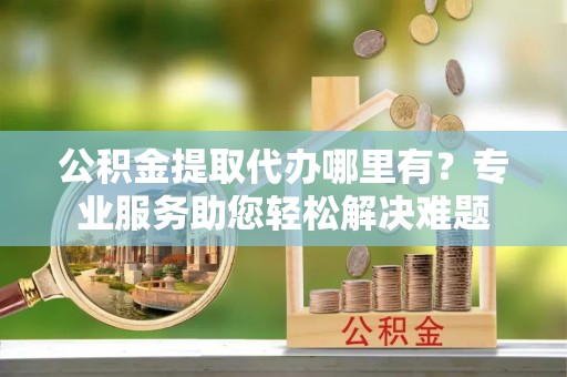 博乐公积金提取代办哪里有？专业服务助您轻松解决难题